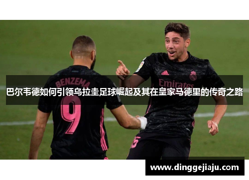 巴尔韦德如何引领乌拉圭足球崛起及其在皇家马德里的传奇之路